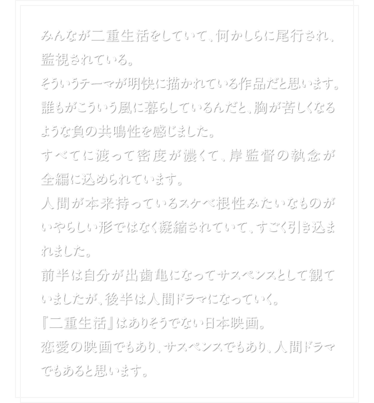 みんなが二重生活をしていて、何かしらに尾行され、監視されている。そういうテーマが明快に描かれている作品だと思います。誰もがこういう風に暮らしているんだと、胸が苦しくなるような負の共鳴性を感じました。すべてに渡って密度が濃くて、岸監督の執念が全編に込められています。人間が本来持っているスケベ根性みたいなものがいやらしい形ではなく凝縮されていて、すごく引き込まれました。前半は自分が出歯亀になってサスペンスとして観ていましたが、後半は人間ドラマになっていく。『二重生活』はありそうでない日本映画。 恋愛の映画でもあり、サスペンスでもあり、人間ドラマでもあると思います。