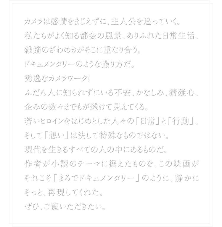 カメラは感情をまじえずに、主人公を追っていく。 私たちがよく知る都会の風景、ありふれた日常生活、雑踏のざわめきがそこに重なり合う。 ドキュメンタリーのような撮り方だ。秀逸なカメラワーク！ ふだん人に知られずにいる不安、かなしみ、猜疑心、企みの数々までもが透けて見えてくる。若いヒロインをはじめとした人々の「日常」と「行動」、そして「想い」は決して特殊なものではない。現代を生きるすべての人の中にあるものだ。作者が小説のテーマに据えたものを、この映画がそれこそ「まるでドキュメンタリー」のように、静かにそっと、再現してくれた。ぜひ、ご覧いただきたい。