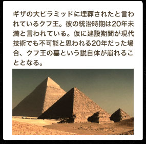 ギザの大ピラミッドに埋葬されたと言われているクフ王。彼の統治時期は20年未満と言われている。仮に建設期間が現代技術でも不可能と思われる20年だった場合、クフ王の墓という説自体が崩れることとなる。